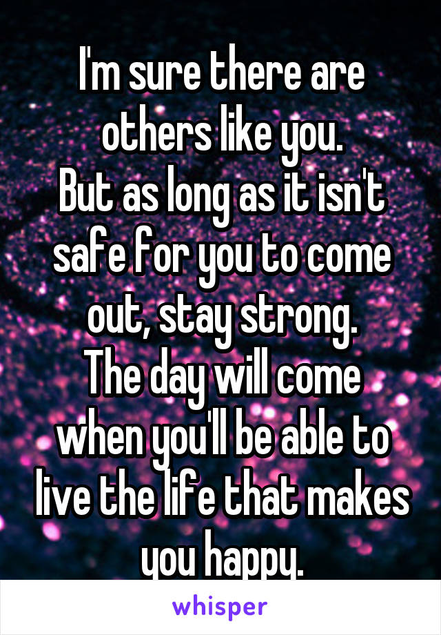 I'm sure there are others like you.
But as long as it isn't safe for you to come out, stay strong.
The day will come when you'll be able to live the life that makes you happy.