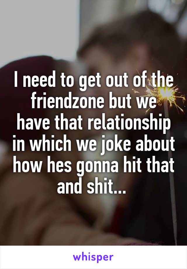 I need to get out of the friendzone but we have that relationship in which we joke about how hes gonna hit that and shit... 