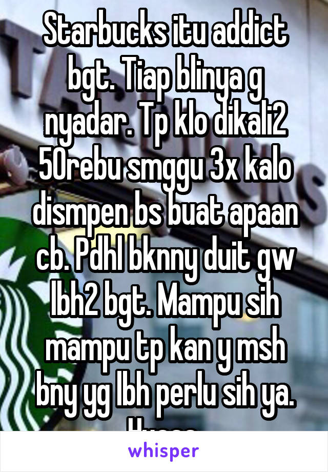 Starbucks itu addict bgt. Tiap blinya g nyadar. Tp klo dikali2 50rebu smggu 3x kalo dismpen bs buat apaan cb. Pdhl bknny duit gw lbh2 bgt. Mampu sih mampu tp kan y msh bny yg lbh perlu sih ya. Huaaa 