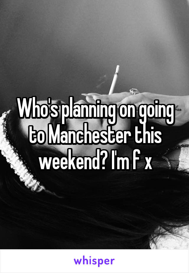 Who's planning on going to Manchester this weekend? I'm f x