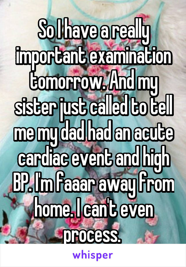 So I have a really important examination tomorrow. And my sister just called to tell me my dad had an acute cardiac event and high BP. I'm faaar away from home. I can't even process. 