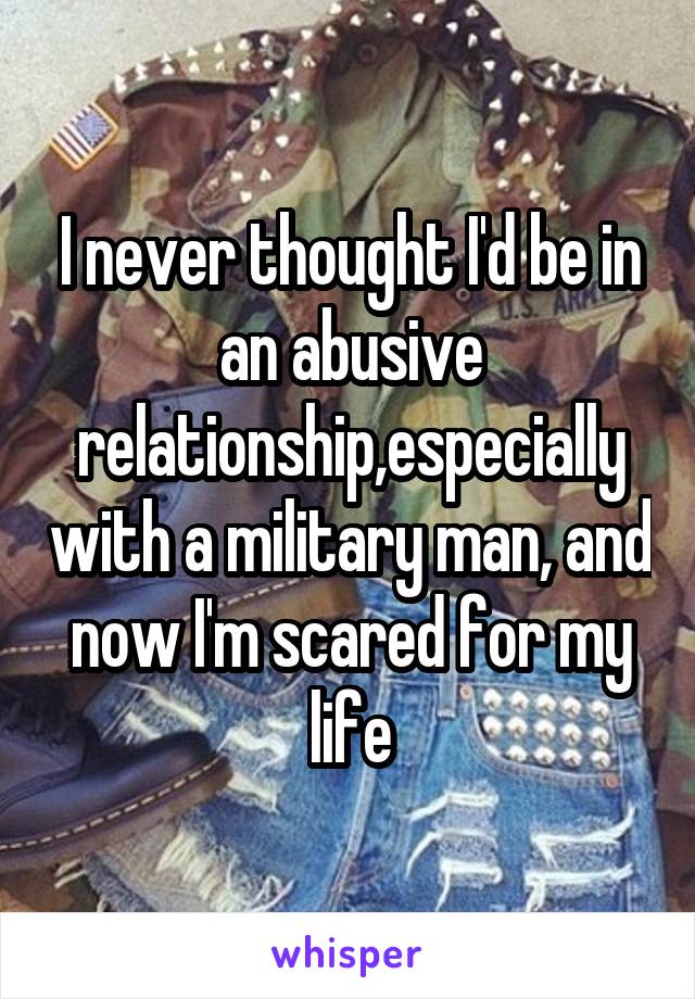 I never thought I'd be in an abusive relationship,especially with a military man, and now I'm scared for my life