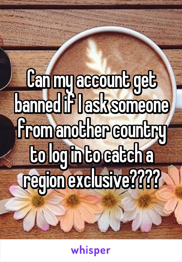 Can my account get banned if I ask someone from another country to log in to catch a region exclusive????