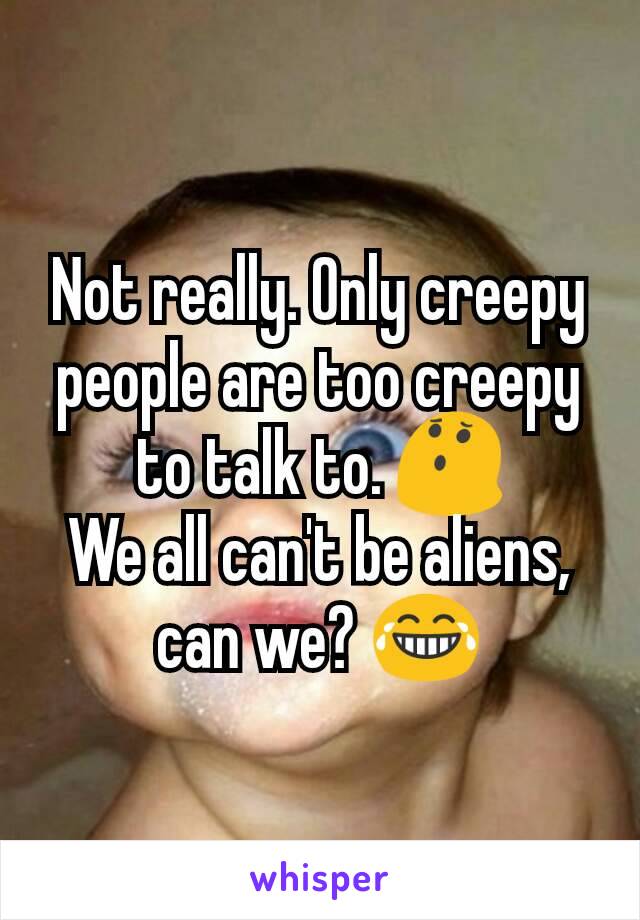 Not really. Only creepy people are too creepy to talk to. 😯
We all can't be aliens, can we? 😂