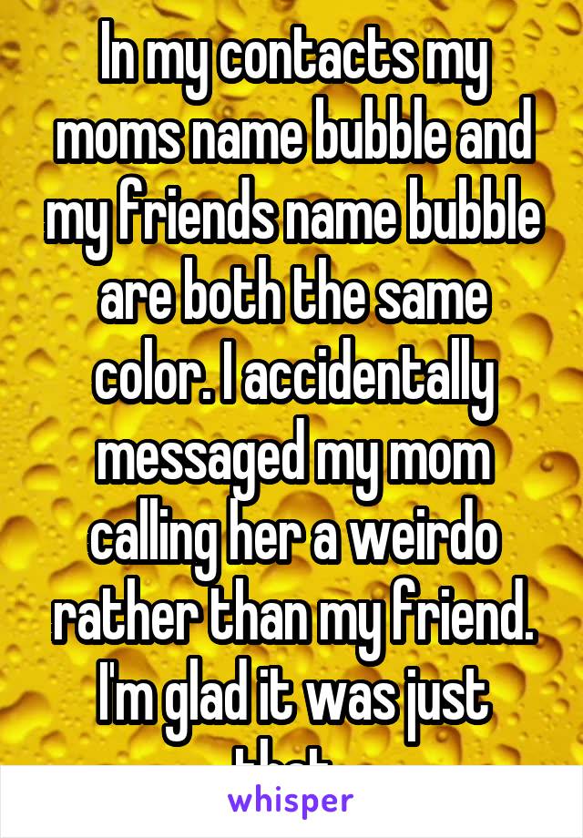 In my contacts my moms name bubble and my friends name bubble are both the same color. I accidentally messaged my mom calling her a weirdo rather than my friend. I'm glad it was just that. 