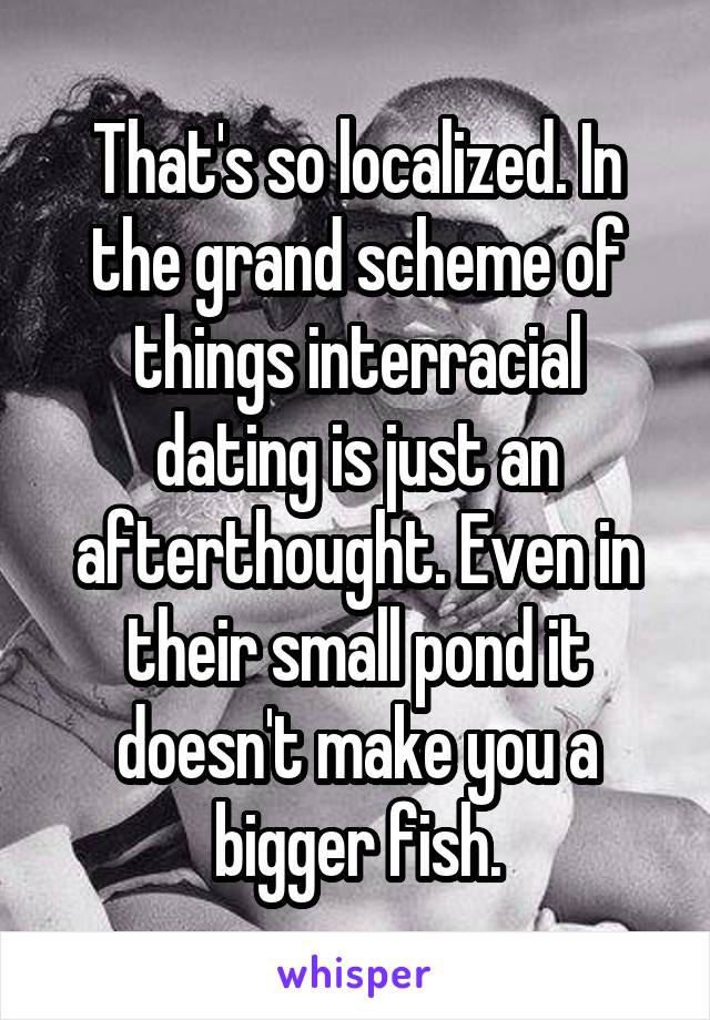 That's so localized. In the grand scheme of things interracial dating is just an afterthought. Even in their small pond it doesn't make you a bigger fish.