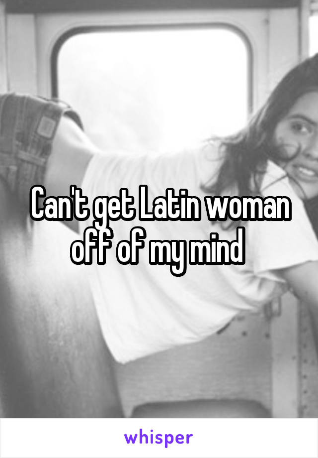 Can't get Latin woman off of my mind 