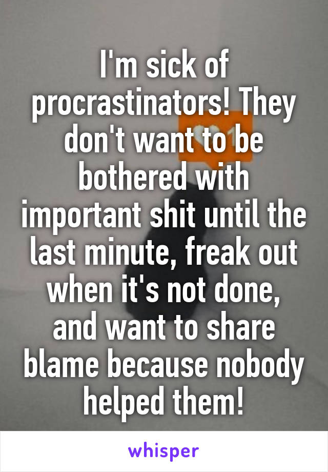 I'm sick of procrastinators! They don't want to be bothered with important shit until the last minute, freak out when it's not done, and want to share blame because nobody helped them!