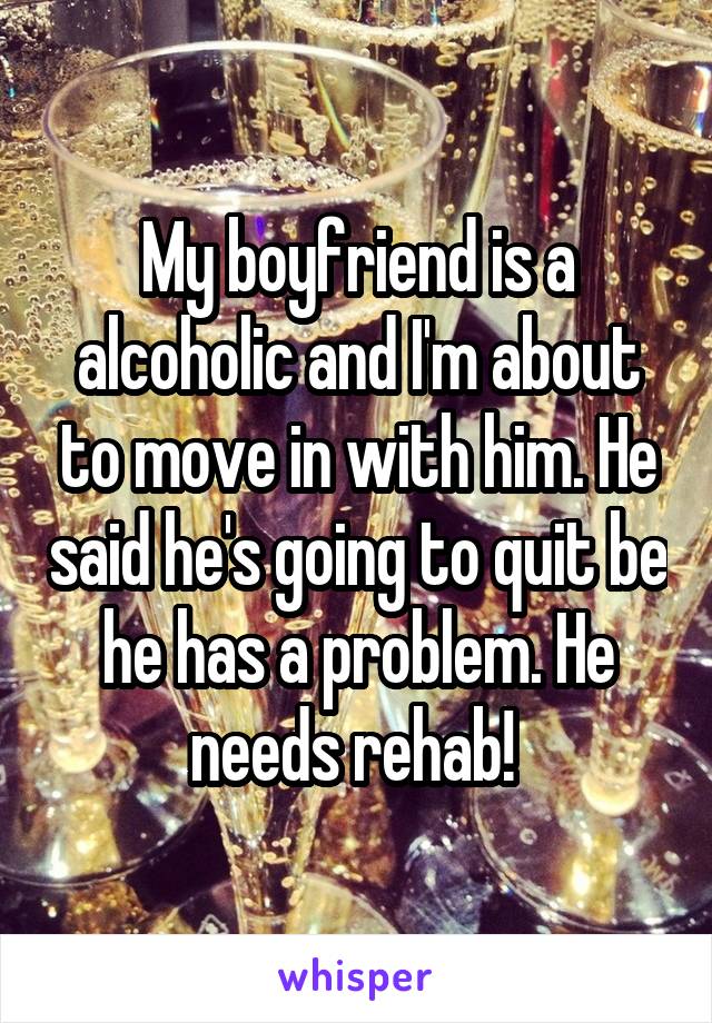 My boyfriend is a alcoholic and I'm about to move in with him. He said he's going to quit be he has a problem. He needs rehab! 