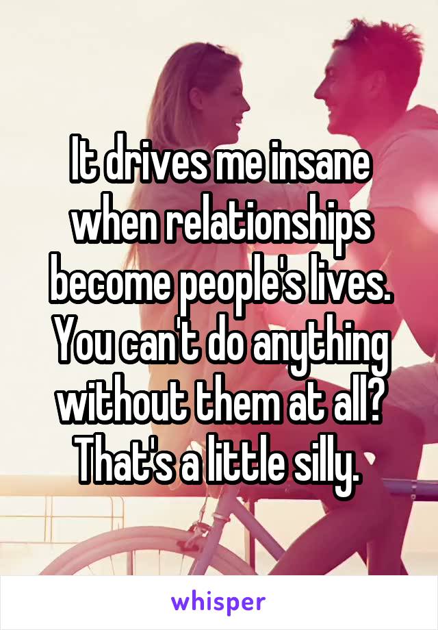 It drives me insane when relationships become people's lives. You can't do anything without them at all? That's a little silly. 