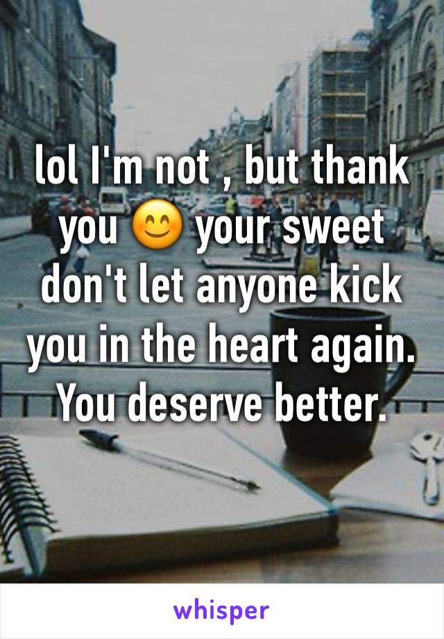 lol I'm not , but thank you 😊 your sweet don't let anyone kick you in the heart again. You deserve better.