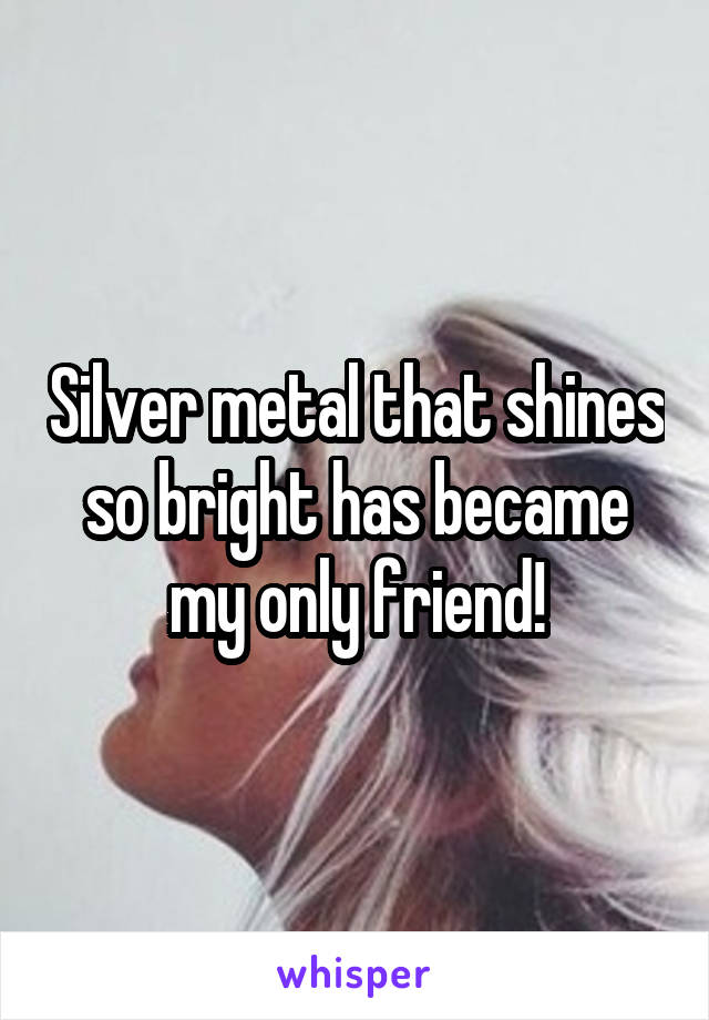 Silver metal that shines so bright has became my only friend!