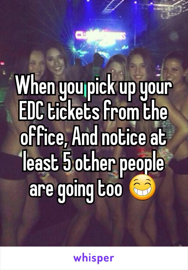 When you pick up your EDC tickets from the office, And notice at least 5 other people are going too 😁