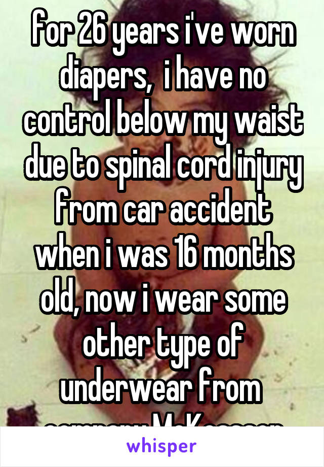 for 26 years i've worn diapers,  i have no control below my waist due to spinal cord injury from car accident when i was 16 months old, now i wear some other type of underwear from  company McKessson