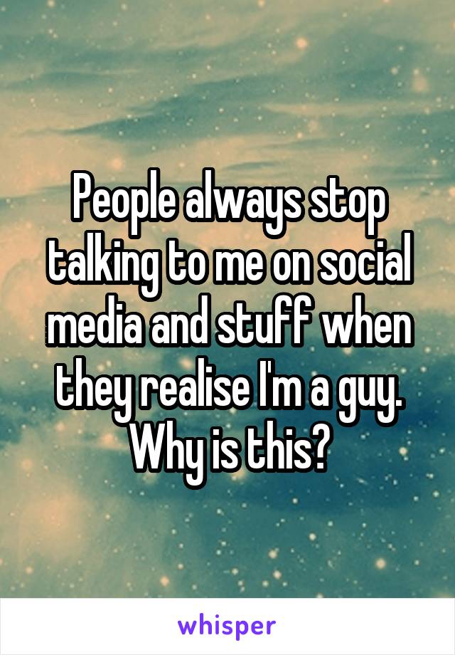 People always stop talking to me on social media and stuff when they realise I'm a guy. Why is this?