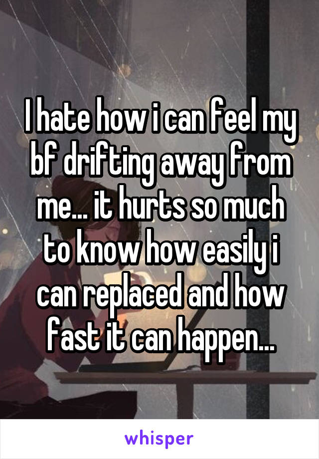 I hate how i can feel my bf drifting away from me... it hurts so much to know how easily i can replaced and how fast it can happen...