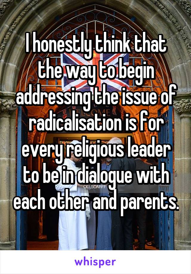 I honestly think that the way to begin addressing the issue of radicalisation is for every religious leader to be in dialogue with each other and parents. 