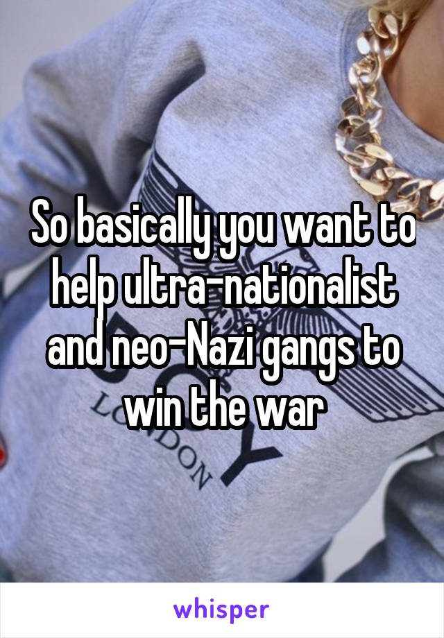 So basically you want to help ultra-nationalist and neo-Nazi gangs to win the war