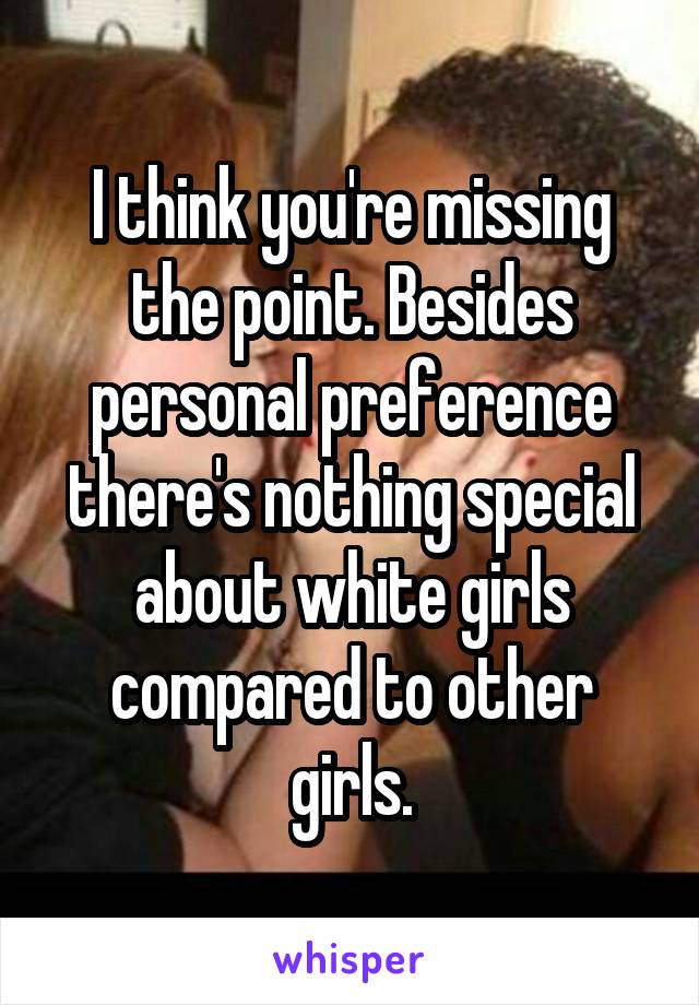 I think you're missing the point. Besides personal preference there's nothing special about white girls compared to other girls.