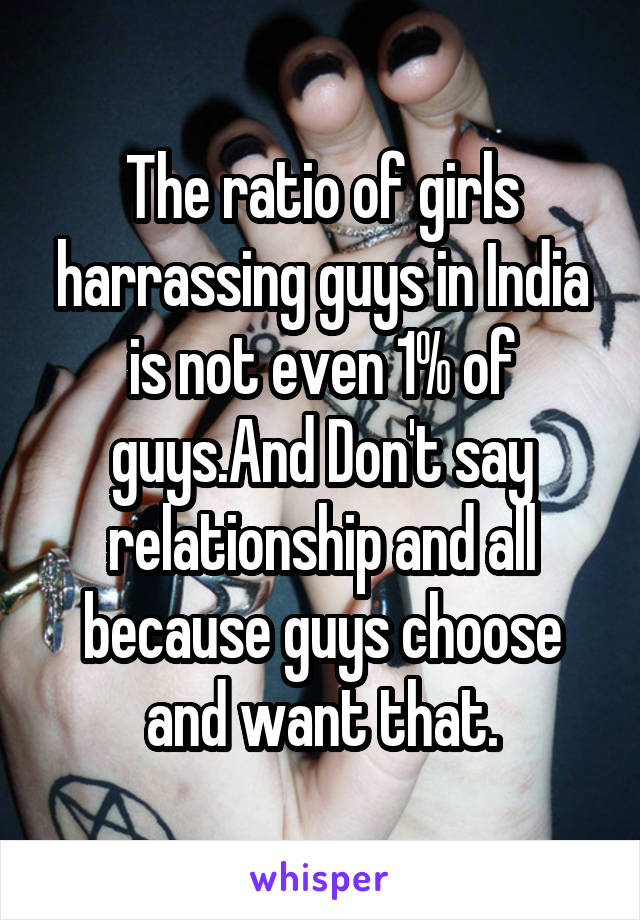 The ratio of girls harrassing guys in India is not even 1% of guys.And Don't say relationship and all because guys choose and want that.