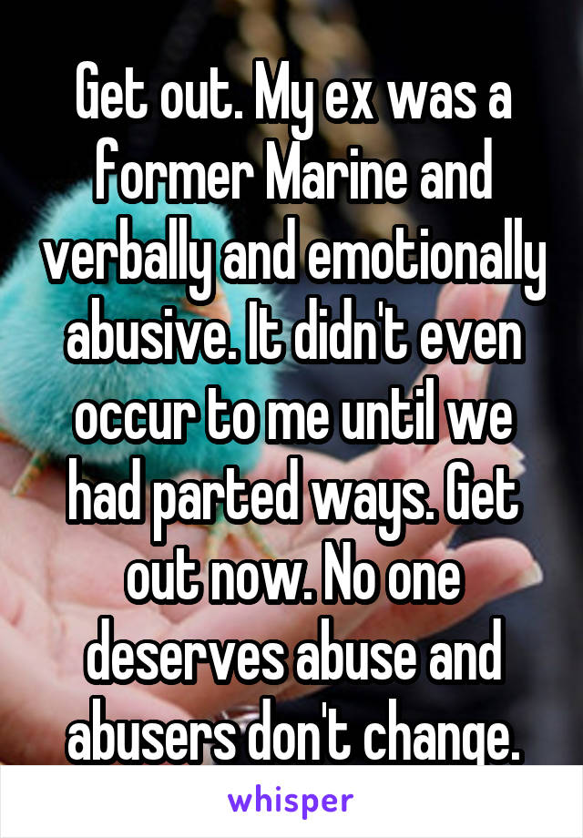 Get out. My ex was a former Marine and verbally and emotionally abusive. It didn't even occur to me until we had parted ways. Get out now. No one deserves abuse and abusers don't change.