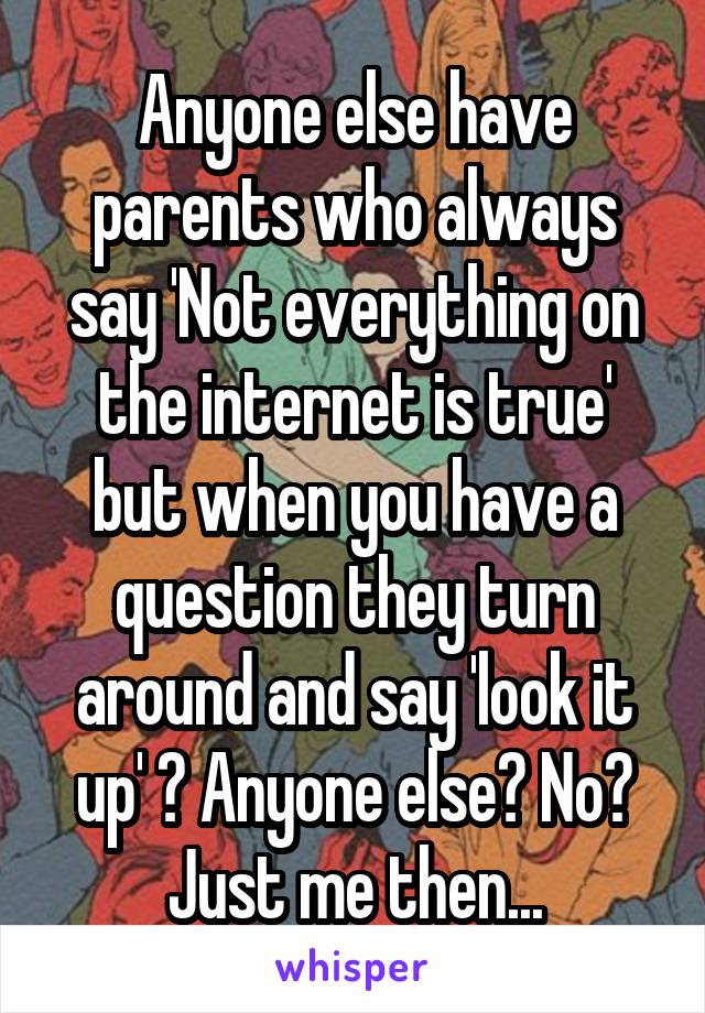 Anyone else have parents who always say 'Not everything on the internet is true' but when you have a question they turn around and say 'look it up' ? Anyone else? No? Just me then...