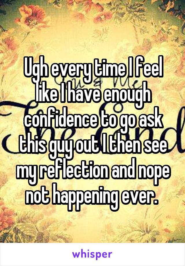 Ugh every time I feel like I have enough confidence to go ask this guy out I then see my reflection and nope not happening ever. 