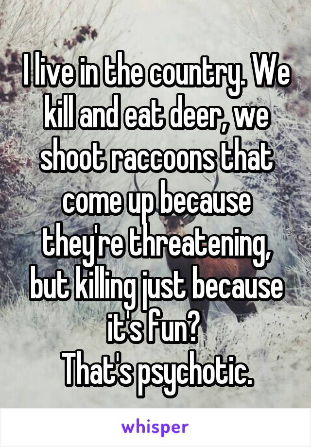 I live in the country. We kill and eat deer, we shoot raccoons that come up because they're threatening, but killing just because it's fun? 
That's psychotic.