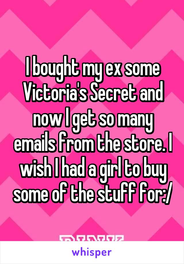 I bought my ex some Victoria's Secret and now I get so many emails from the store. I wish I had a girl to buy some of the stuff for:/