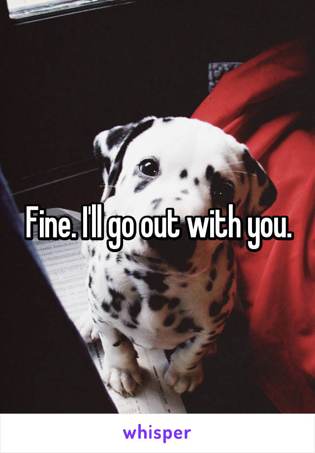 Fine. I'll go out with you.