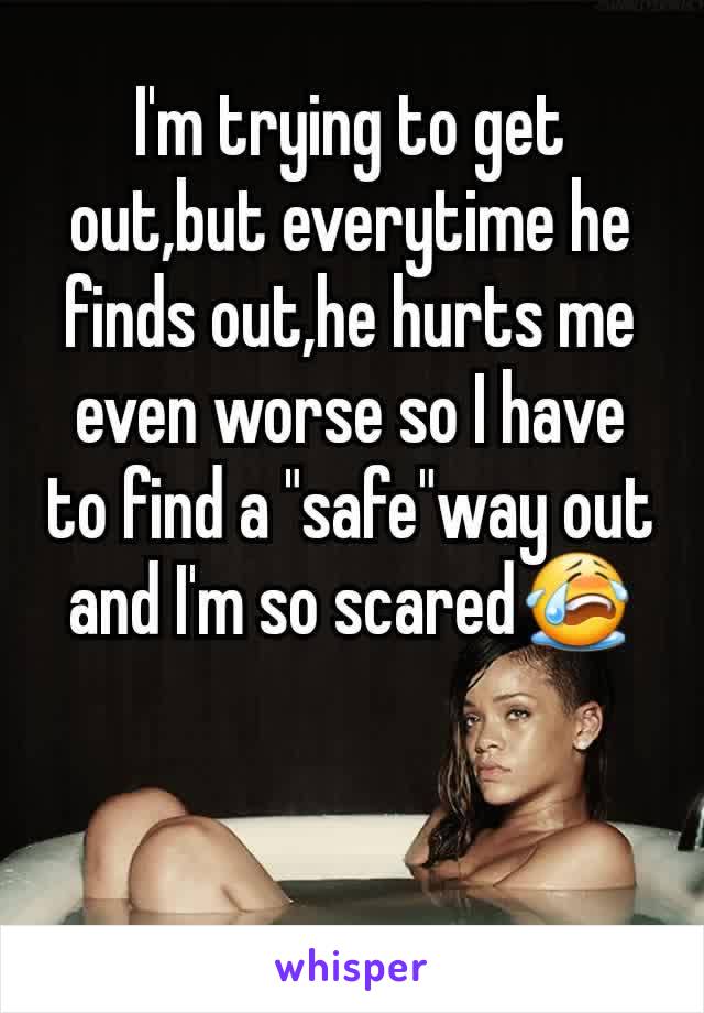 I'm trying to get out,but everytime he finds out,he hurts me even worse so I have to find a "safe"way out and I'm so scared😭