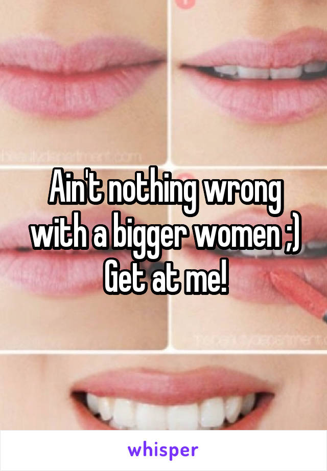 Ain't nothing wrong with a bigger women ;)
Get at me!