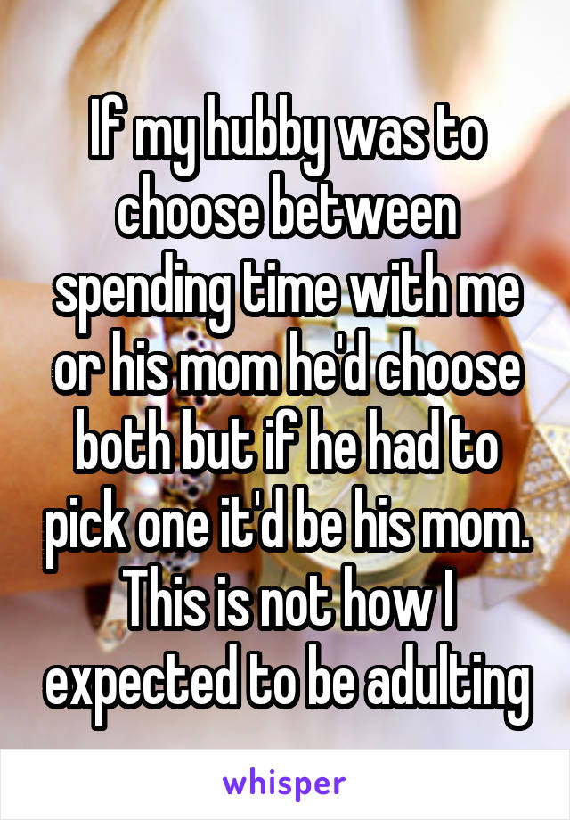 If my hubby was to choose between spending time with me or his mom he'd choose both but if he had to pick one it'd be his mom. This is not how I expected to be adulting