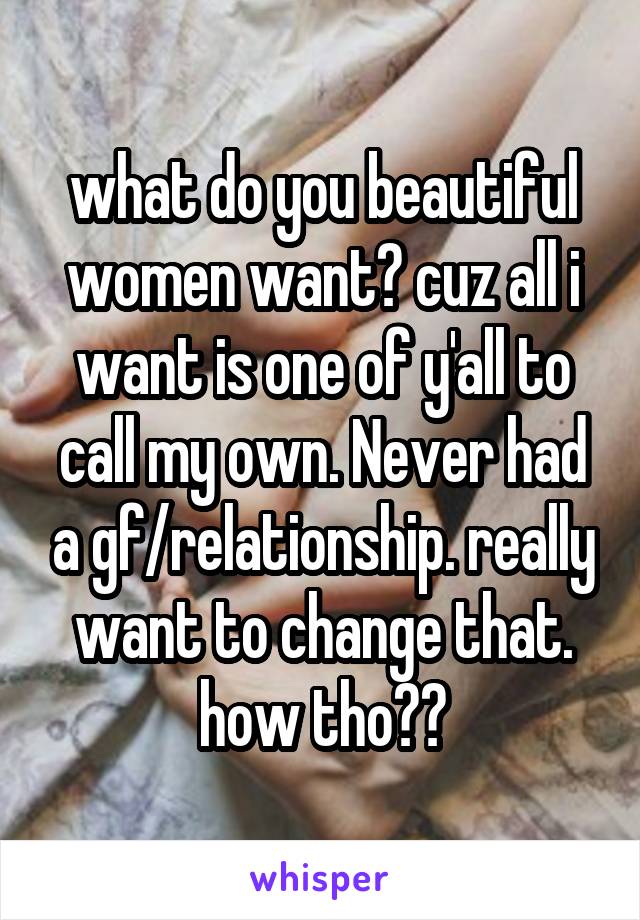 what do you beautiful women want? cuz all i want is one of y'all to call my own. Never had a gf/relationship. really want to change that. how tho??