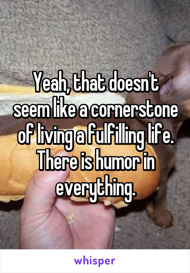 Yeah, that doesn't seem like a cornerstone of living a fulfilling life. There is humor in everything.