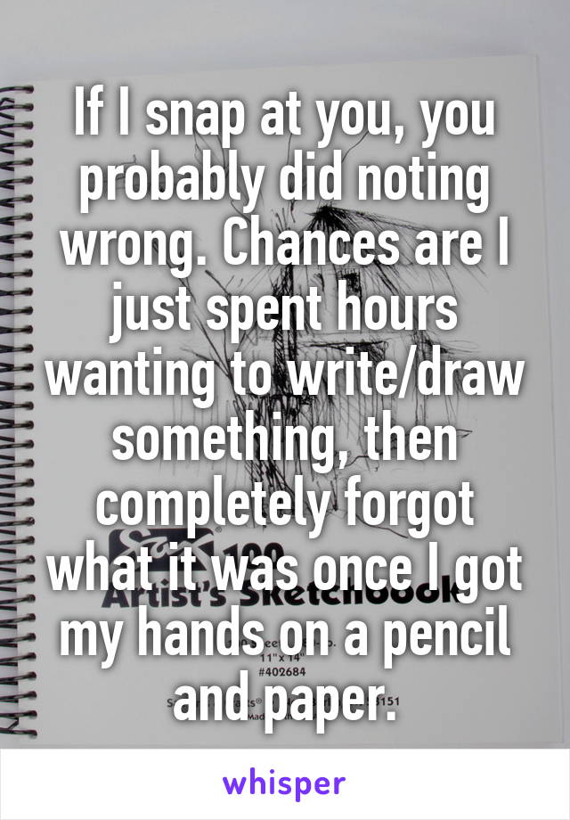 If I snap at you, you probably did noting wrong. Chances are I just spent hours wanting to write/draw something, then completely forgot what it was once I got my hands on a pencil and paper.