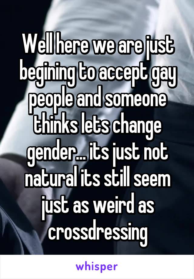 Well here we are just begining to accept gay people and someone thinks lets change gender... its just not natural its still seem just as weird as crossdressing