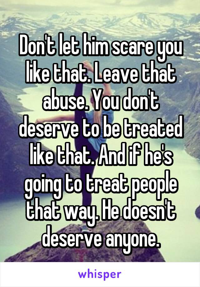 Don't let him scare you like that. Leave that abuse. You don't deserve to be treated like that. And if he's going to treat people that way. He doesn't deserve anyone.