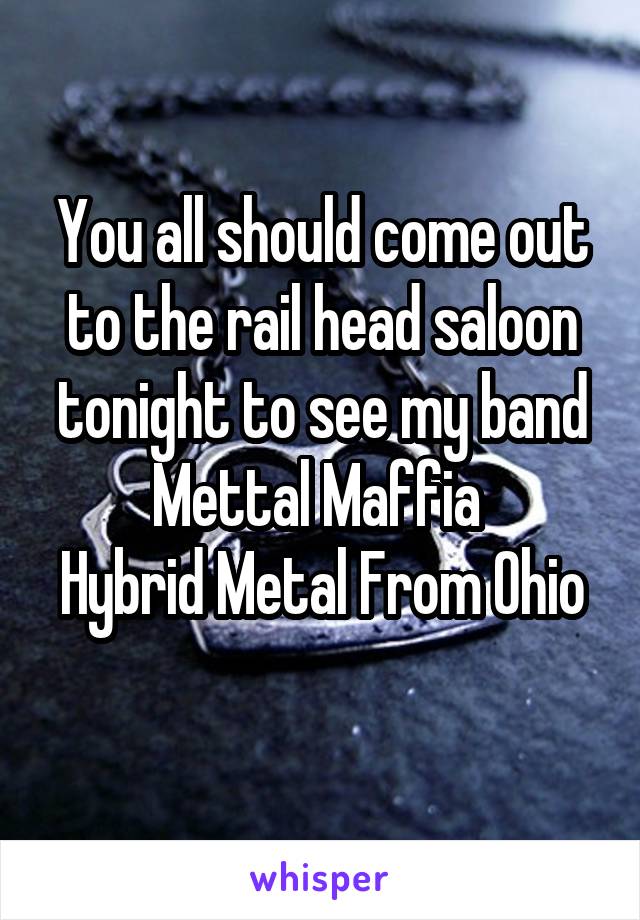 You all should come out to the rail head saloon tonight to see my band Mettal Maffia 
Hybrid Metal From Ohio 