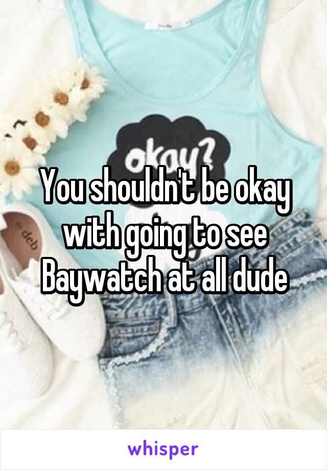 You shouldn't be okay with going to see Baywatch at all dude