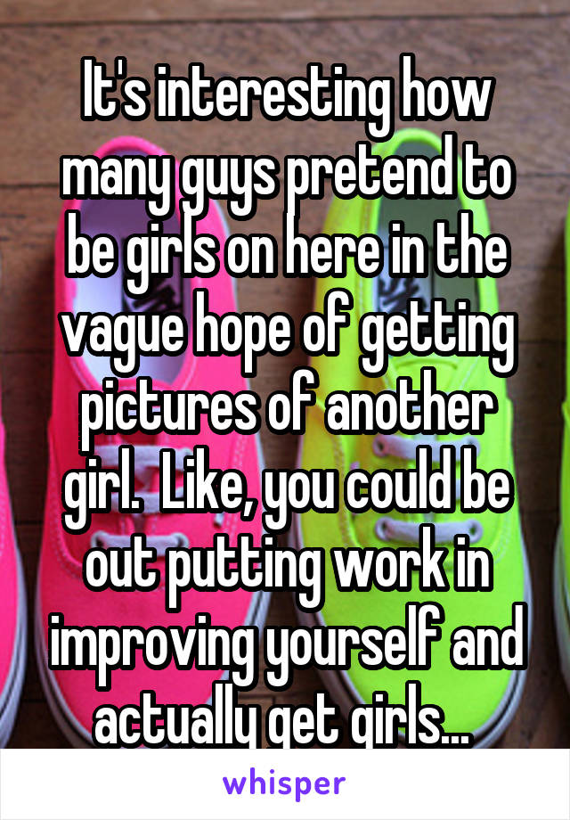 It's interesting how many guys pretend to be girls on here in the vague hope of getting pictures of another girl.  Like, you could be out putting work in improving yourself and actually get girls... 