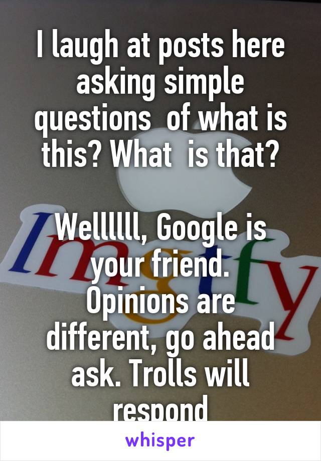 I laugh at posts here asking simple questions  of what is this? What  is that?

Wellllll, Google is your friend.
Opinions are different, go ahead ask. Trolls will respond