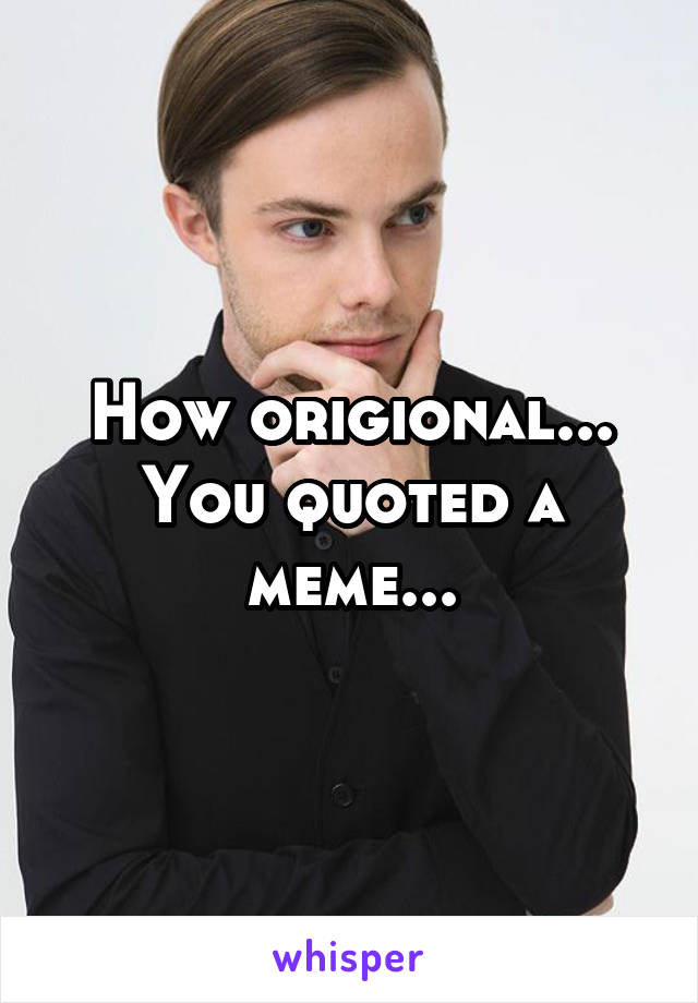 How origional... You quoted a meme...