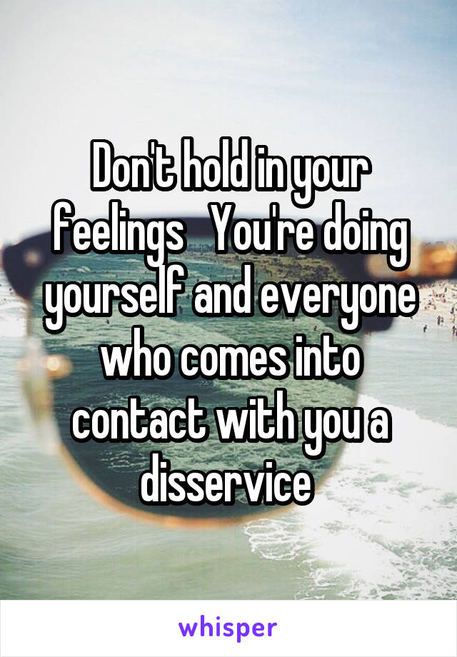 Don't hold in your feelings   You're doing yourself and everyone who comes into contact with you a disservice 