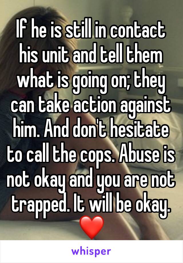 If he is still in contact his unit and tell them what is going on; they can take action against him. And don't hesitate to call the cops. Abuse is not okay and you are not trapped. It will be okay. ❤️