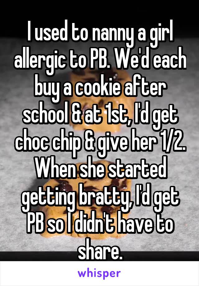 I used to nanny a girl allergic to PB. We'd each buy a cookie after school & at 1st, I'd get choc chip & give her 1/2. When she started getting bratty, I'd get PB so I didn't have to share.