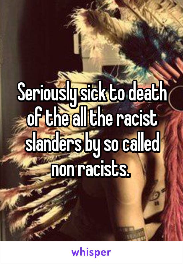 Seriously sick to death of the all the racist slanders by so called non racists. 