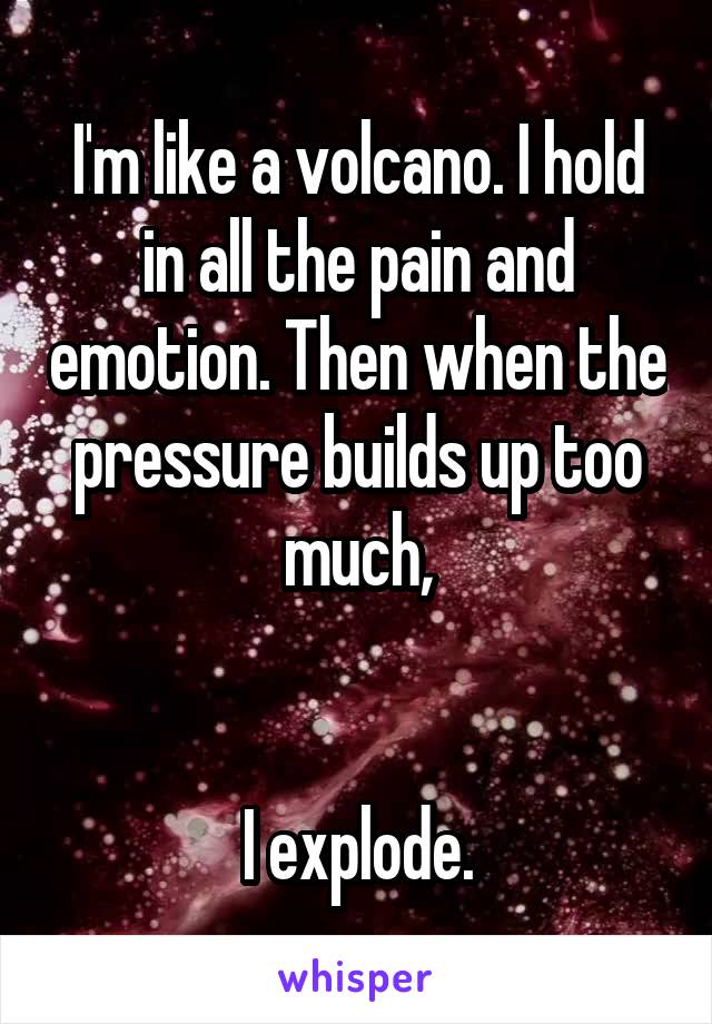 I'm like a volcano. I hold in all the pain and emotion. Then when the pressure builds up too much,


I explode.