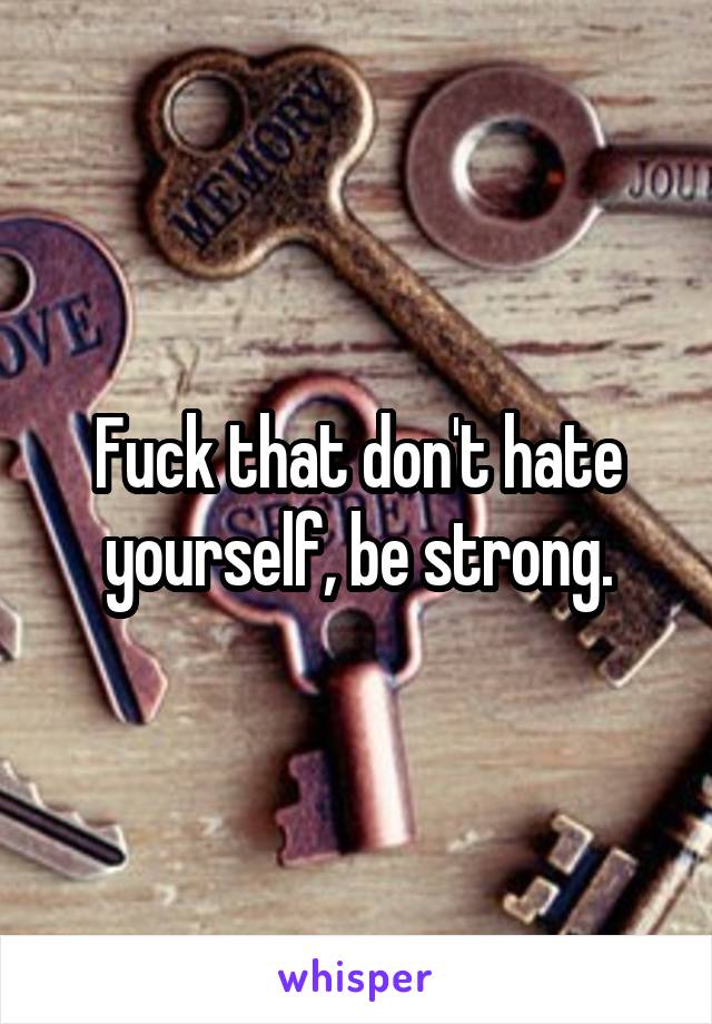 Fuck that don't hate yourself, be strong.