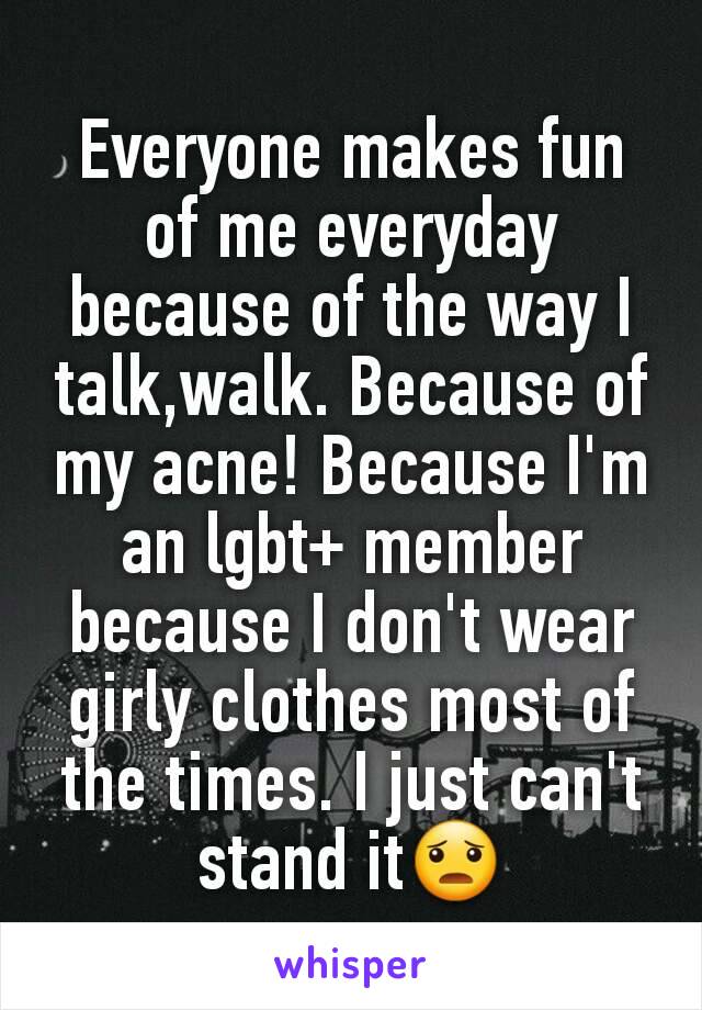 Everyone makes fun of me everyday because of the way I talk,walk. Because of my acne! Because I'm an lgbt+ member because I don't wear girly clothes most of the times. I just can't stand it😦